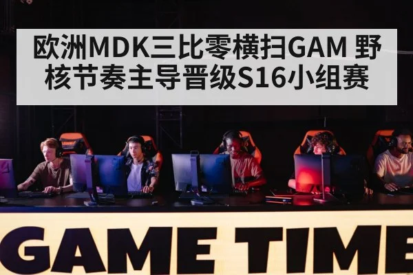 欧洲MDK三比零横扫GAM 野核节奏主导晋级S16小组赛 - 9game app